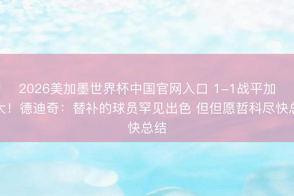 2026美加墨世界杯中国官网入口 1-1战平加拿大！德迪奇：替补的球员罕见出色 但但愿哲科尽快总结