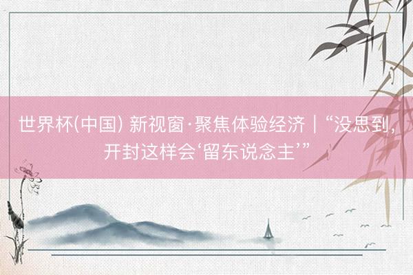 世界杯(中国) 新视窗·聚焦体验经济｜“没思到，开封这样会‘留东说念主’”