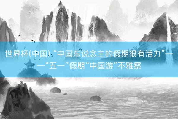 世界杯(中国) “中国东说念主的假期很有活力”——“五一”假期“中国游”不雅察