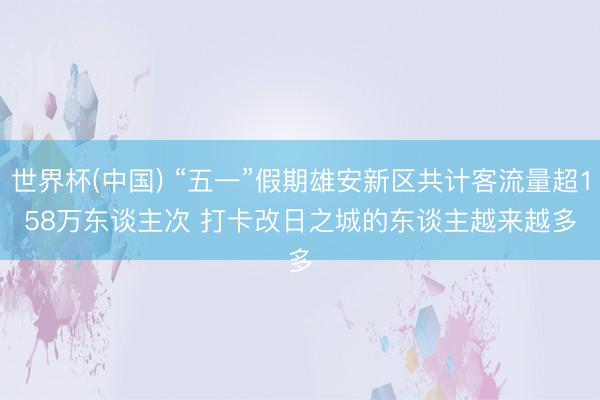 世界杯(中国) “五一”假期雄安新区共计客流量超158万东谈主次 打卡改日之城的东谈主越来越多