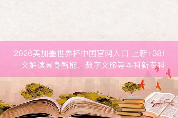 2026美加墨世界杯中国官网入口 上新+38！一文解读具身智能、数字文旅等本科新专科