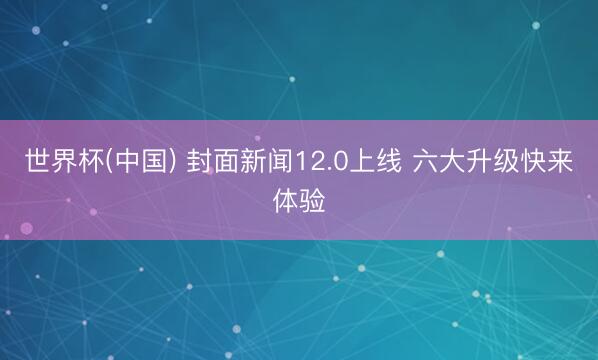 世界杯(中国) 封面新闻12.0上线 六大升级快来体验