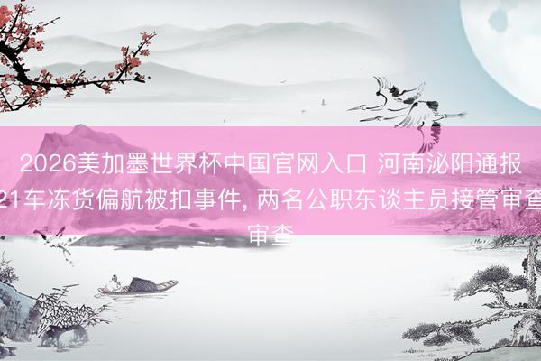 2026美加墨世界杯中国官网入口 河南泌阳通报21车冻货偏航被扣事件， 两名公职东谈主员接管审查