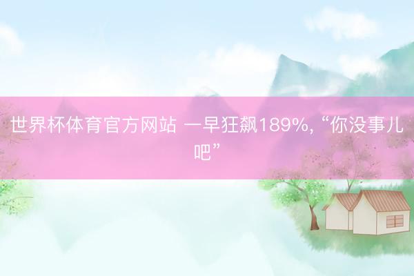 世界杯体育官方网站 一早狂飙189%， “你没事儿吧”