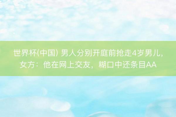 世界杯(中国) 男人分别开庭前抢走4岁男儿,女方:他在网上交友,糊口中还条目AA