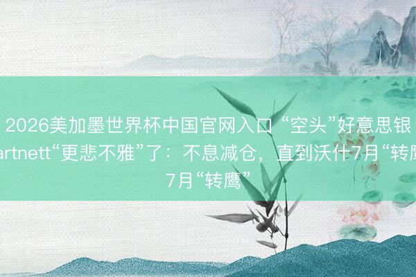 2026美加墨世界杯中国官网入口 “空头”好意思银Hartnett“更悲不雅”了：不息减仓，直到沃什7月“转鹰”