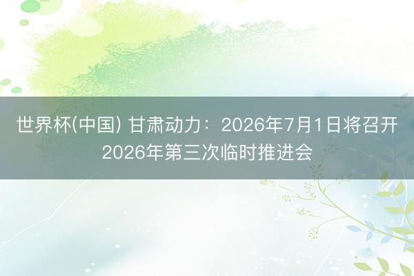 世界杯(中国) 甘肃动力：2026年7月1日将召开2026年第三次临时推进会