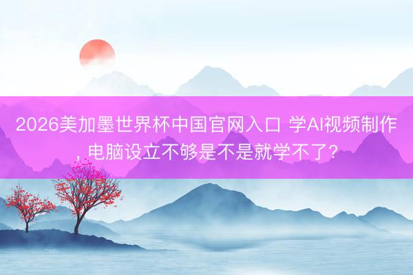 2026美加墨世界杯中国官网入口 学AI视频制作, 电脑设立不够是不是就学不了?