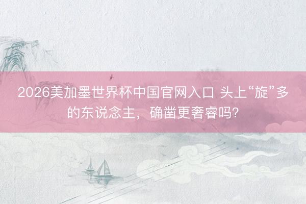 2026美加墨世界杯中国官网入口 头上“旋”多的东说念主,确凿更奢睿吗?