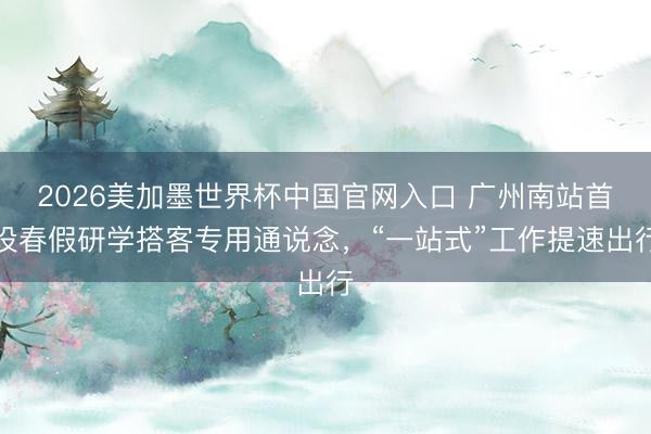 2026美加墨世界杯中国官网入口 广州南站首设春假研学搭客专用通说念，“一站式”工作提速出行