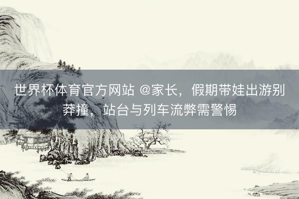 世界杯体育官方网站 @家长,假期带娃出游别莽撞,站台与列车流弊需警惕