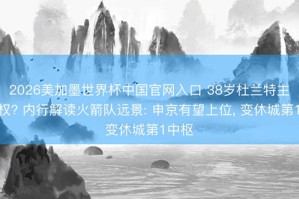2026美加墨世界杯中国官网入口 38岁杜兰特主动放权? 内行解读火箭队远景: 申京有望上位， 变休城第1中枢