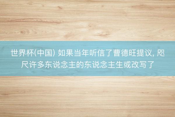 世界杯(中国) 如果当年听信了曹德旺提议， 咫尺许多东说念主的东说念主生或改写了